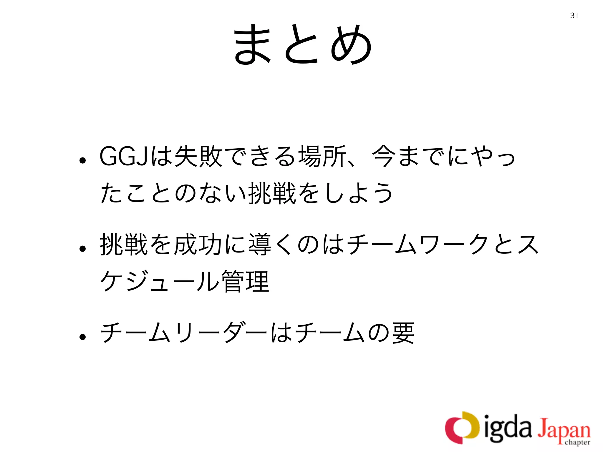 31




      まとめ

• GGJは失敗できる場所、今までにやっ
 たことのない挑戦をしよう

• 挑戦を成功に導くのはチームワークとス
 ケジュール管理

• チームリーダーはチームの要
 
