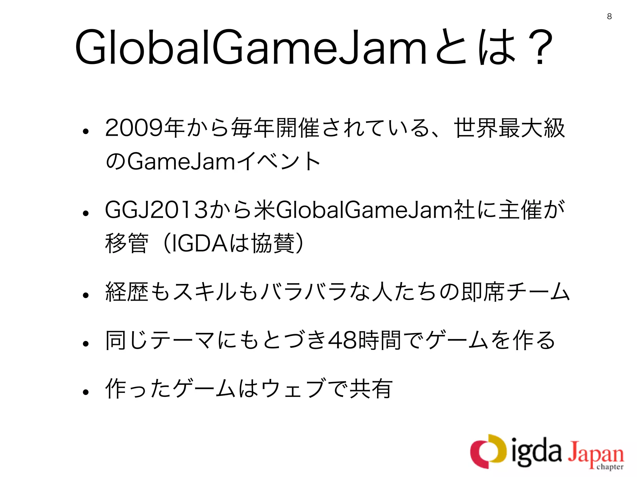 8




GlobalGameJamとは？
• 2009年から毎年開催されている、世界最大級
 のGameJamイベント

• GGJ2013から米GlobalGameJam社に主催が
 移管（IGDAは協賛）

• 経歴もスキルもバラバラな人たちの即席チーム
• 同じテーマにもとづき48時間でゲームを作る
• 作ったゲームはウェブで共有
 