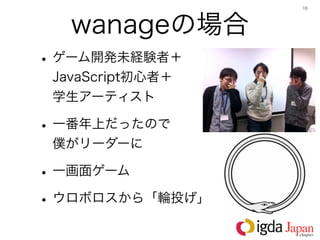 10




   wanageの場合
• ゲーム開発未経験者＋
 JavaScript初心者＋  
 学生アーティスト

• 一番年上だったので   
 僕がリーダーに

• 一画面ゲーム
• ウロボロスから「輪投げ」
 