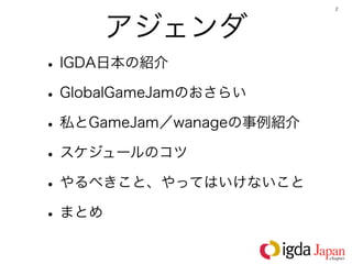 2




     アジェンダ
• IGDA日本の紹介
• GlobalGameJamのおさらい
• 私とGameJam／wanageの事例紹介
• スケジュールのコツ
• やるべきこと、やってはいけないこと
• まとめ
 