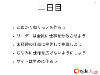 24




      二日目

• とにかく動くモノを作ろう
• リーダーは全員に仕事を分散させよう
• 未経験の仕事に率先して挑戦しよう
• むやみに仕様を広げないようにしよう
• サイトは早めに作ろう
 
