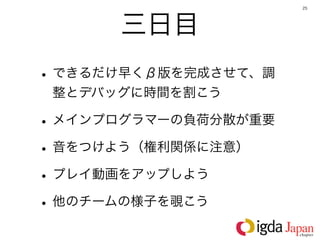 25




      三日目
• できるだけ早くβ版を完成させて、調
 整とデバッグに時間を割こう

• メインプログラマーの負荷分散が重要
• 音をつけよう（権利関係に注意）
• プレイ動画をアップしよう
• 他のチームの様子を覗こう
 