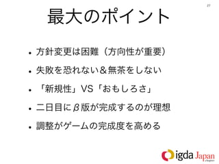 27




  最大のポイント
• 方針変更は困難（方向性が重要）
• 失敗を恐れない＆無茶をしない
• 「新規性」VS「おもしろさ」
• 二日目にβ版が完成するのが理想
• 調整がゲームの完成度を高める
 