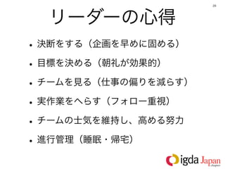 28




  リーダーの心得
• 決断をする（企画を早めに固める）
• 目標を決める（朝礼が効果的）
• チームを見る（仕事の偏りを減らす）
• 実作業をへらす（フォロー重視）
• チームの士気を維持し、高める努力
• 進行管理（睡眠・帰宅）
 
