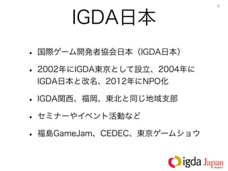 3




      IGDA日本
• 国際ゲーム開発者協会日本（IGDA日本）
• 2002年にIGDA東京として設立、2004年に
 IGDA日本と改名、2012年にNPO化

• IGDA関西、福岡、東北と同じ地域支部
• セミナーやイベント活動など
• 福島GameJam、CEDEC、東京ゲームショウ
 