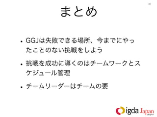 31




      まとめ

• GGJは失敗できる場所、今までにやっ
 たことのない挑戦をしよう

• 挑戦を成功に導くのはチームワークとス
 ケジュール管理

• チームリーダーはチームの要
 
