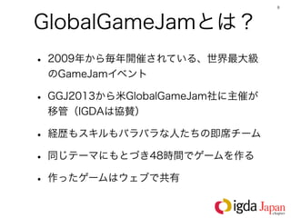 8




GlobalGameJamとは？
• 2009年から毎年開催されている、世界最大級
 のGameJamイベント

• GGJ2013から米GlobalGameJam社に主催が
 移管（IGDAは協賛）

• 経歴もスキルもバラバラな人たちの即席チーム
• 同じテーマにもとづき48時間でゲームを作る
• 作ったゲームはウェブで共有
 