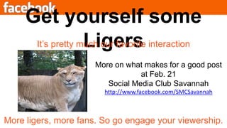 Get yourself some LigersIt’s pretty much our favorite interactionMore on what makes for a good post at Feb. 21 Social Media Club Savannahhttp://www.facebook.com/SMCSavannahMore ligers, more fans. So go engage your viewership.