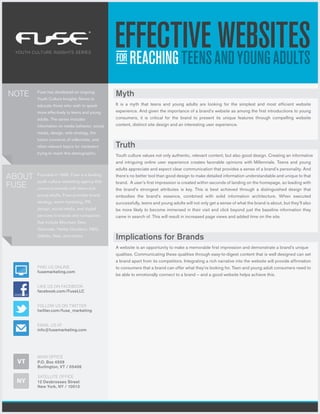 YOUTH CULTURE INSIGHTS SERIES




NOTE     Fuse has developed an ongoing
         Youth Culture Insights Series to
                                                 Myth
         educate those who wish to speak         It is a myth that teens and young adults are looking for the simplest and most efficient website
         more effectively to teens and young     experience. And given the importance of a brand’s website as among the first introductions to young
         adults. The series includes             consumers, it is critical for the brand to present its unique features through compelling website
         information on media behavior, social   content, distinct site design and an interesting user experience.
         media, design, web strategy, the
         future concerns of millennials, and
         other relevant topics for marketers     Truth
         trying to reach this demographic.
                                                 Youth culture values not only authentic, relevant content, but also good design. Creating an informative
                                                 and intriguing online user experience creates favorable opinions with Millennials. Teens and young
                                                 adults appreciate and expect clear communication that provides a sense of a brand’s personality. And
ABOUT    Founded in 1995, Fuse is a leading
         youth culture marketing agency that
                                                 there’s no better tool than good design to make detailed information understandable and unique to that

FUSE     connects brands with teens and
                                                 brand. A user’s first impression is created within seconds of landing on the homepage, so leading with
                                                 the brand’s strongest attributes is key. This is best achieved through a distinguished design that
         young adults. Fuse provides brand       embodies the brand’s essence, combined with solid information architecture. When executed
         strategy, event marketing, PR,          successfully, teens and young adults will not only get a sense of what the brand is about, but they’ll also
         design, social media, and digital       be more likely to become immersed in their visit and click beyond just the baseline information they
         services to brands and companies        came in search of. This will result in increased page views and added time on the site.
         that include Mountain Dew,
         Gatorade, Harley-Davidson, P&G,
         Gillette, Nike, and others.
                                                 Implications for Brands
                                                 A website is an opportunity to make a memorable first impression and demonstrate a brand’s unique
                                                 qualities. Communicating these qualities through easy-to-digest content that is well designed can set
                                                 a brand apart from its competitors. Integrating a rich narrative into the website will provide affirmation
         FIND US ONLINE                          to consumers that a brand can offer what they’re looking for. Teen and young adult consumers need to
         fusemarketing.com
                                                 be able to emotionally connect to a brand – and a good website helps achieve this.

         LIKE US ON FACEBOOK
         facebook.com/FuseLLC


         FOLLOW US ON TWITTER
         twitter.com/fuse_marketing


         EMAIL US AT
         info@fusemarketing.com




         MAIN OFFICE
  VT     P.O. Box 4509
         Burlington, VT / 05406

         SATELLITE OFFICE
 NY      12 Desbrosses Street
         New York, NY / 10013
 