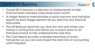 Fusbill 2014 - Reporting
• Fusebill 2014 features a collection of closing reports to help
financial team members close books each month.
• A Ledger Balance sheet provides a quick overview and individual
reports for each ledger element let you dive into your financial
data easily.
• The AR Balance report lets you dive into who and where your
money is coming from and allows you to reach down to an
individual invoice to fully understand the cash flow.
• The Cash Report provides a detailed download of every
transaction so you can even import the data into an accounting
suite if required.
3

 