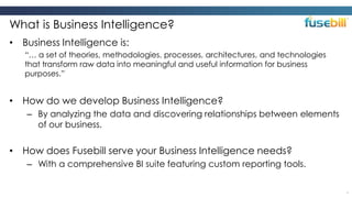 What is Business Intelligence?
• Business Intelligence is:
“… a set of theories, methodologies, processes, architectures, and technologies
that transform raw data into meaningful and useful information for business
purposes.”

• How do we develop Business Intelligence?
– By analyzing the data and discovering relationships between elements
of our business.

• How does Fusebill serve your Business Intelligence needs?
– With a comprehensive BI suite featuring custom reporting tools.
4

 