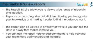 The Fusebill BI Suite – Reports
• The Fusebill BI Suite allows you to view a wide range of reports in
one location.
• Reports can be categorized into Folders allowing you to organize
your knowledge and making it easier to find the data you want.
• The Report can be viewed in a variety of ways so you can see the
data in a way that makes sense to you.
• You can edit the report here or add comments to help you and
your team more easily understand the data.

6

 