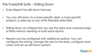 The Fusebill BI Suite – Drilling Down
• Every Report has drill down features.
• You can drill down to a more specific date, a more specific
product, a sales rep or any other filterable data field.
• Drilling down on a Report lets you see the data over a broad range
of filters without needing to build extra reports.
• Reports can be configured with additional options. You can
configure the sorting, change the axis for the data, configure chart
colors and set up drill down options.
7

 