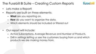 The Fusebill BI Suite – Creating Custom Reports
• Lets make a Report!
• Reports are built on three elements:
– What are you reporting on.
– How do you want to organize the data.
– Which elements should be included or filtered out

• Our report will include:
– Active Subscriptions, Average Revenue and Number of Products.
– Drill in settings letting us see the customers buying from us and which
products we are making money from.

9

 