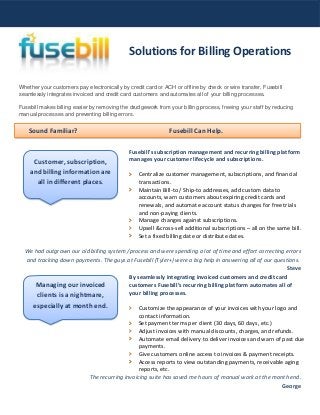 Sound Familiar? Fusebill Can Help.
Whether your customers pay electronically by credit card or ACH or offline by check or wire transfer, Fusebill
seamlessly integrates invoiced and credit card customers and automates all of your billing processes.
Fusebill makes billing easier by removing the drudgework from your billing process, freeing your staff by reducing
manual processes and preventing billing errors.
Fusebill's subscription management and recurring billing platform
manages your customer lifecycle and subscriptions.
Centralize customer management, subscriptions, and financial
transactions.
Maintain Bill-to / Ship-to addresses, add custom data to
accounts, warn customers about expiring credit cards and
renewals, and automate account status changes for free trials
and non-paying clients.
Manage changes against subscriptions.
Upsell &cross-sell additional subscriptions – all on the same bill.
Set a fixed billing date or distribute dates.
We had outgrown our old billing system /process and were spending a lot of time and effort correcting errors
and tracking down payments. The guys at Fusebill (Tyler+) were a big help in answering all of our questions.
Steve
By seamlessly integrating invoiced customers and credit card
customers Fusebill’s recurring billing platform automates all of
your billing processes.
Customize the appearance of your invoices with your logo and
contact information.
Set payment terms per client (30 days, 60 days, etc.)
Adjust invoices with manual discounts, charges, and refunds.
Automate email delivery to deliver invoices and warn of past due
payments.
Give customers online access to invoices & payment receipts.
Access reports to view outstanding payments, receivable aging
reports, etc.
The recurring invoicing suite has saved me hours of manual work at the month end.
George
Solutions for Billing Operations
Customer, subscription,
and billing information are
all in different places.
Managing our invoiced
clients is a nightmare,
especially at month end.
 
