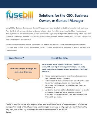 Sound Familiar? Fusebill Can Help.
Many CEOs, Business Owners, and General Managers are frustrated by their inability to monitor their business.
They find their billing system to be a hindrance to them, rather than offering any insights. Often they are using
manual processes and spreadsheets, or have connected to a gateway that provides little reporting. Either way, they
struggle to understand how their business is doing and are challenged with information that is incorrect, delayed (by
weeks and months) or incomplete.
Fusebill resolves these issues with a robust feature set that includes an Executive Dashboard and Customer
Communication Tracker, so you get complete visibility into your businesses without being charged a percentage of
your revenues.
Fusebill's recurring billing platform includes robust
account & subscription management so you can easily
create and manage subscriptions throughout a customer’s
lifecycle.
Create a stronger customer experience, increase sales,
and improve business flexibility.
Take control of your customer experience from free trail
to premium package, to add-ons, to renewals.
Automate lifecycle emails to build stronger customer
relationships.
Add, remove, and update subscriptions as well as create
multiple subscriptions for an account to allow
customers to try new product lines without impacting
their existing service.
Fusebill is great for anyone who needs to set up recurring billing plans. It allows you to access all plans and
manage them easily within. My company was looking for a new way to bill people who wanted something
easy, safe, and reliable. After testing out Fusebill we felt confident in our choice.
Emma
Solutions for the CEO, Business
Owner, or General Manager
I have no way to manage my
customer lifecycle.
 