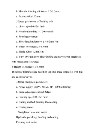 b. Material forming thickness: 1.0-1.5mm
c. Product width 62mm
5.Speed parameters of forming unit
a. Linear speed 0-13m / min
b. Acceleration time ＜ 30 seconds
6, Forming accuracy
a. Shear length tolerance: ≤ ± 0.3mm / m
b. Width tolerance: ≤ ± 0.3mm
c. Sickle curve: ≤2mm / m
d. Burr: ≤0.1mm (new blade cutting ordinary carbon steel plate
with reasonable clearance)
e. Height tolerance: ≤ ± 0.3mm
The above tolerances are based on the first-grade steel coils with flat
and edgeless waves.
7.Other equipment parameters
a. Power supply: 380V / 50HZ / 3PH (Or Custmized)
b. Installed capacity: about 22Kw
c. Forming speed: 0-13m / min
d. Cutting method: forming then cutting
e. Driving motor:
Straightener machine motor
Hydraulic punching ,bending and cutting
Forming host motor
 