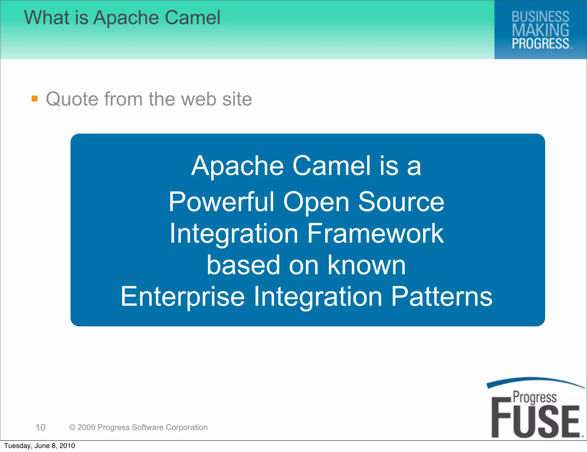 What is Apache Camel



        Quote from the web site


                                      Apache Camel is a
                                   Powerful Open Source
                                    Integration Framework
                                       based on known
                                Enterprise Integration Patterns



         10        © 2009 Progress Software Corporation

Tuesday, June 8, 2010
 