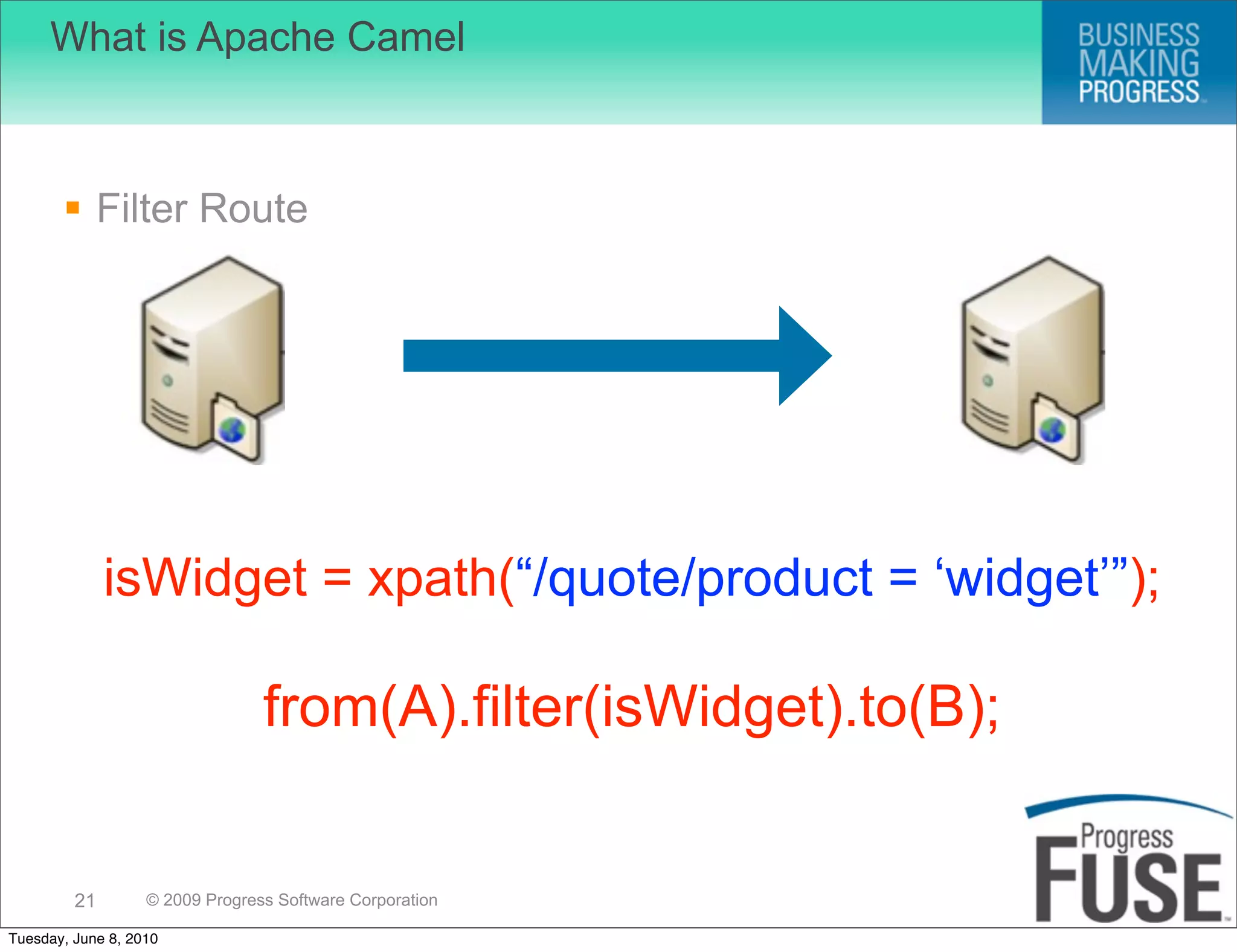 What is Apache Camel



        Filter Route




              isWidget = xpath(“/quote/product = ‘widget’”);

                                 from(A).filter(isWidget).to(B);


         21        © 2009 Progress Software Corporation

Tuesday, June 8, 2010
 
