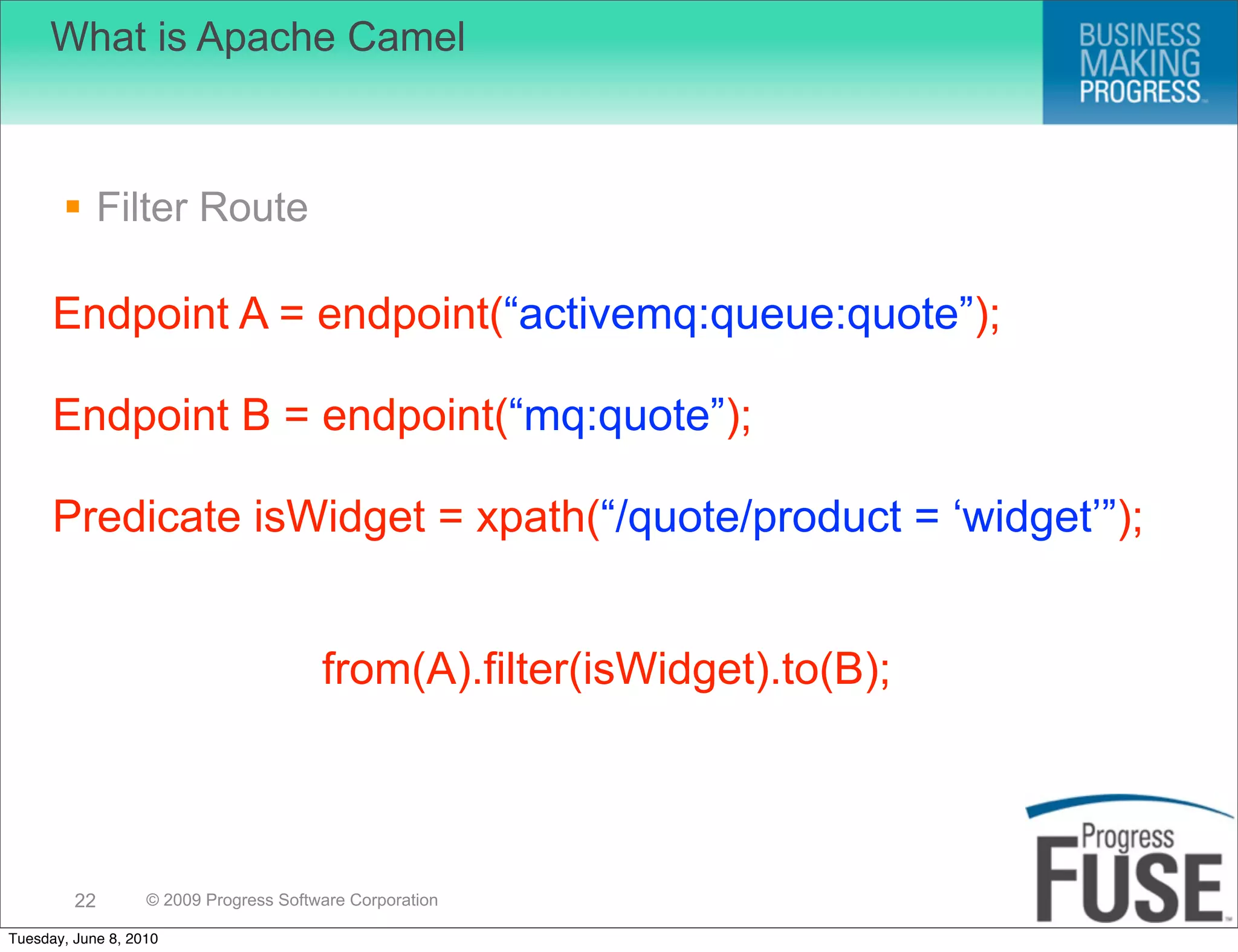 What is Apache Camel



        Filter Route

      Endpoint A = endpoint(“activemq:queue:quote”);

      Endpoint B = endpoint(“mq:quote”);

      Predicate isWidget = xpath(“/quote/product = ‘widget’”);


                                        from(A).filter(isWidget).to(B);



         22        © 2009 Progress Software Corporation

Tuesday, June 8, 2010
 
