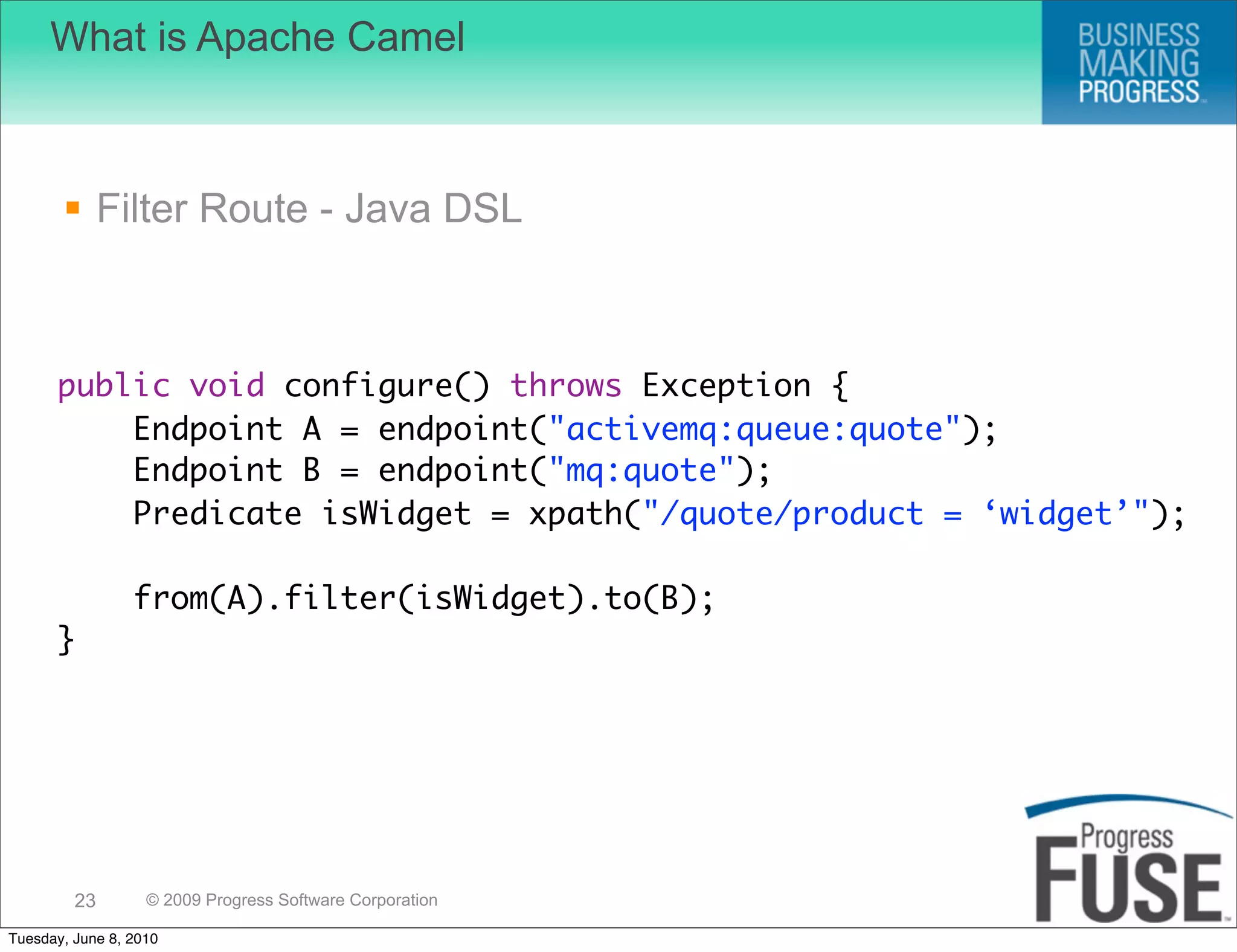What is Apache Camel



        Filter Route - Java DSL



      public void configure() throws Exception {
          Endpoint A = endpoint("activemq:queue:quote");
          Endpoint B = endpoint("mq:quote");
          Predicate isWidget = xpath("/quote/product = ‘widget’");

                 from(A).filter(isWidget).to(B);
      }




         23        © 2009 Progress Software Corporation

Tuesday, June 8, 2010
 