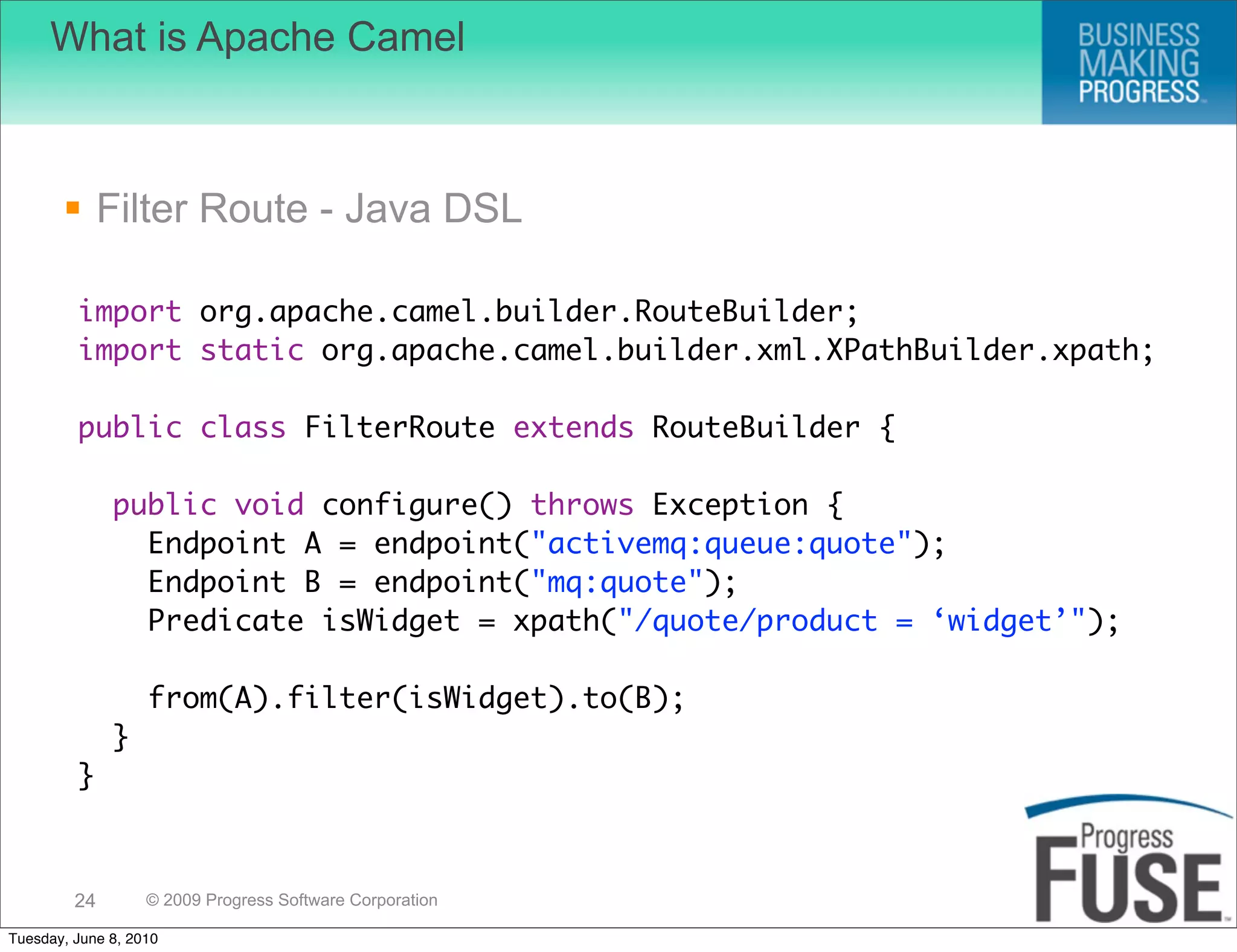 What is Apache Camel



        Filter Route - Java DSL

         import org.apache.camel.builder.RouteBuilder;
         import static org.apache.camel.builder.xml.XPathBuilder.xpath;

         public class FilterRoute extends RouteBuilder {

              public void configure() throws Exception {
                Endpoint A = endpoint("activemq:queue:quote");
                Endpoint B = endpoint("mq:quote");
                Predicate isWidget = xpath("/quote/product = ‘widget’");

                   from(A).filter(isWidget).to(B);
              }
         }



         24        © 2009 Progress Software Corporation

Tuesday, June 8, 2010
 