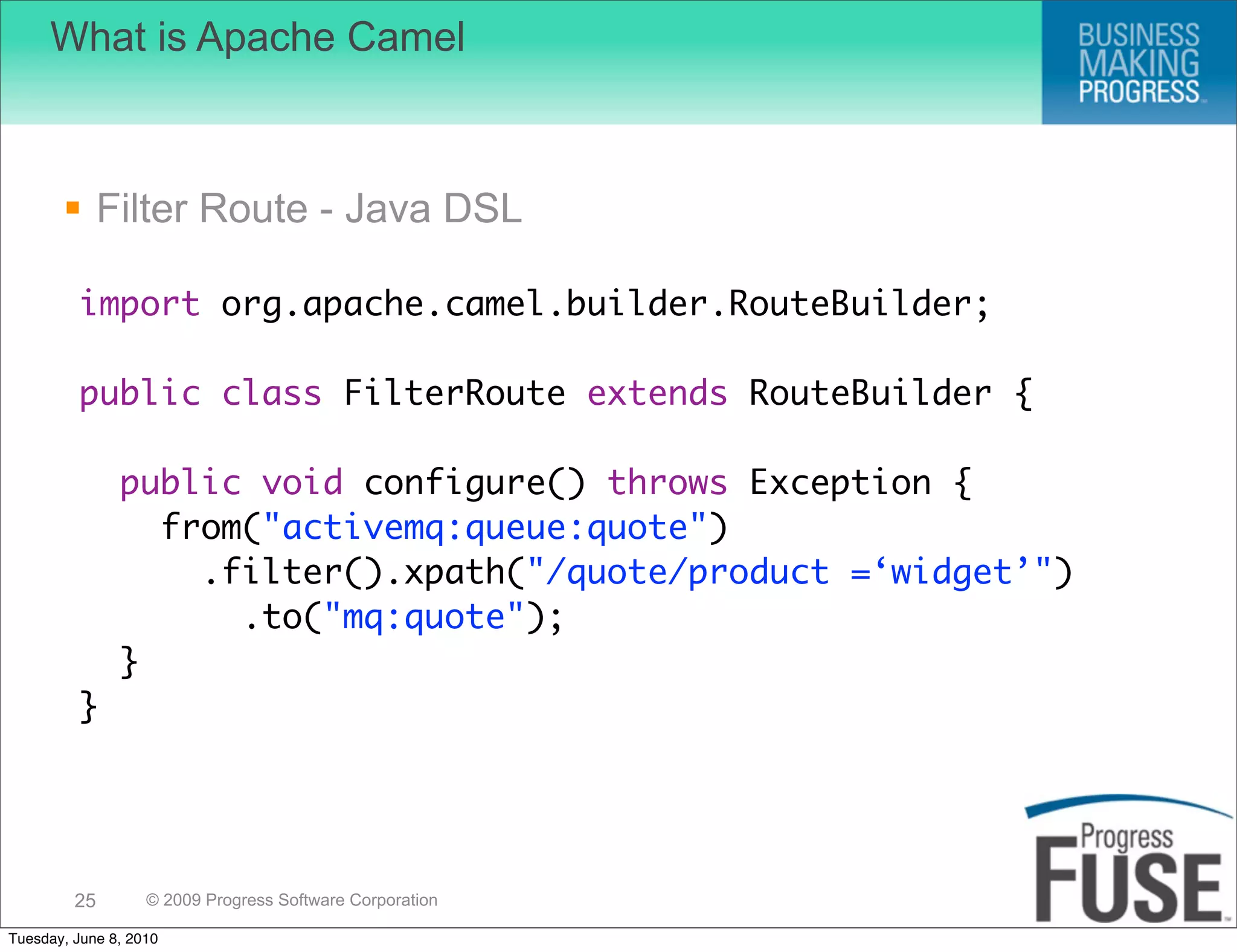 What is Apache Camel



        Filter Route - Java DSL

         import org.apache.camel.builder.RouteBuilder;

         public class FilterRoute extends RouteBuilder {

               public void configure() throws Exception {
                 from("activemq:queue:quote")
                   .filter().xpath("/quote/product =‘widget’")
                     .to("mq:quote");
               }
         }




         25        © 2009 Progress Software Corporation

Tuesday, June 8, 2010
 
