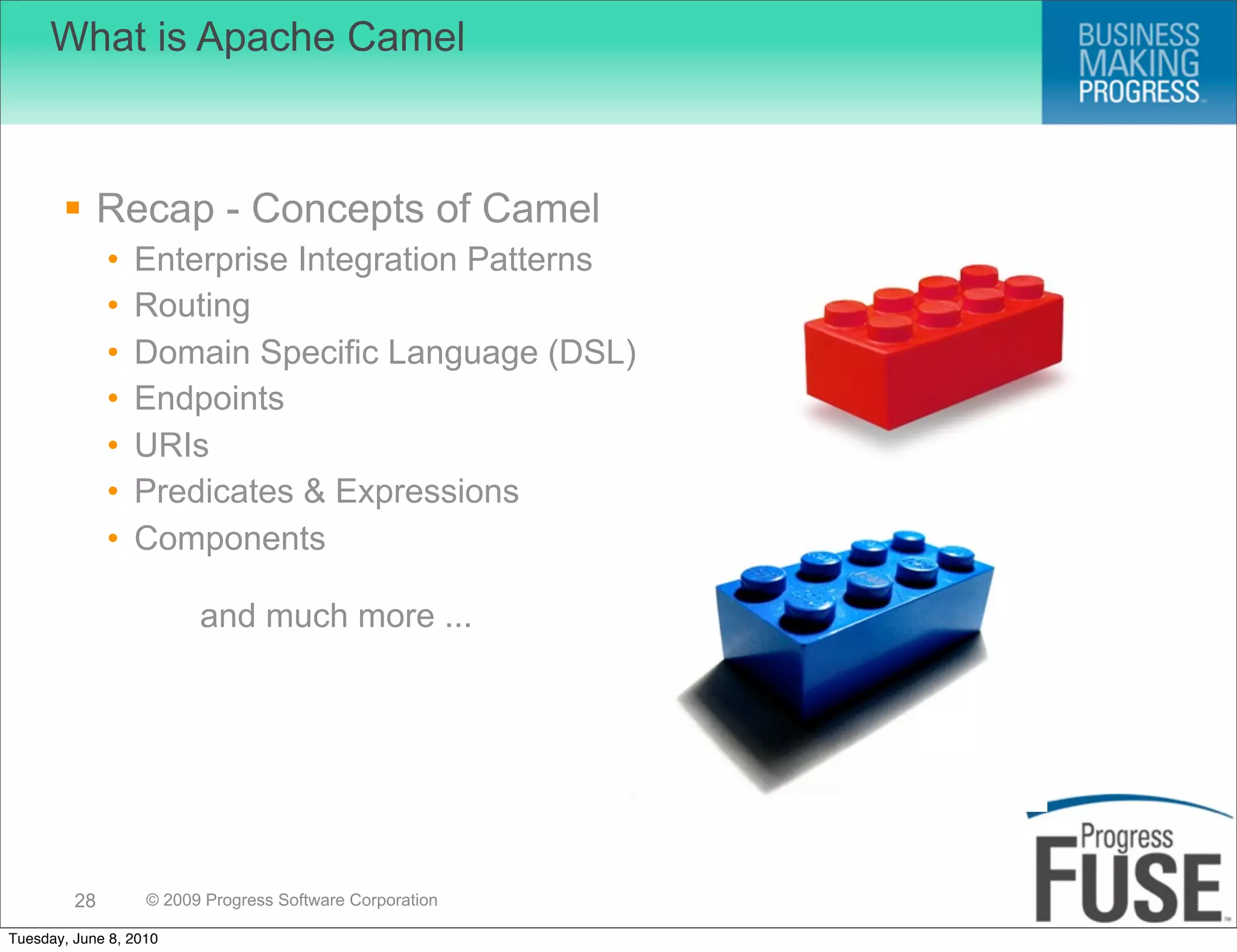 What is Apache Camel



        Recap - Concepts of Camel
              •   Enterprise Integration Patterns
              •   Routing
              •   Domain Specific Language (DSL)
              •   Endpoints
              •   URIs
              •   Predicates & Expressions
              •   Components

                         and much more ...

                                                          Simplify Integration




         28        © 2009 Progress Software Corporation

Tuesday, June 8, 2010
 