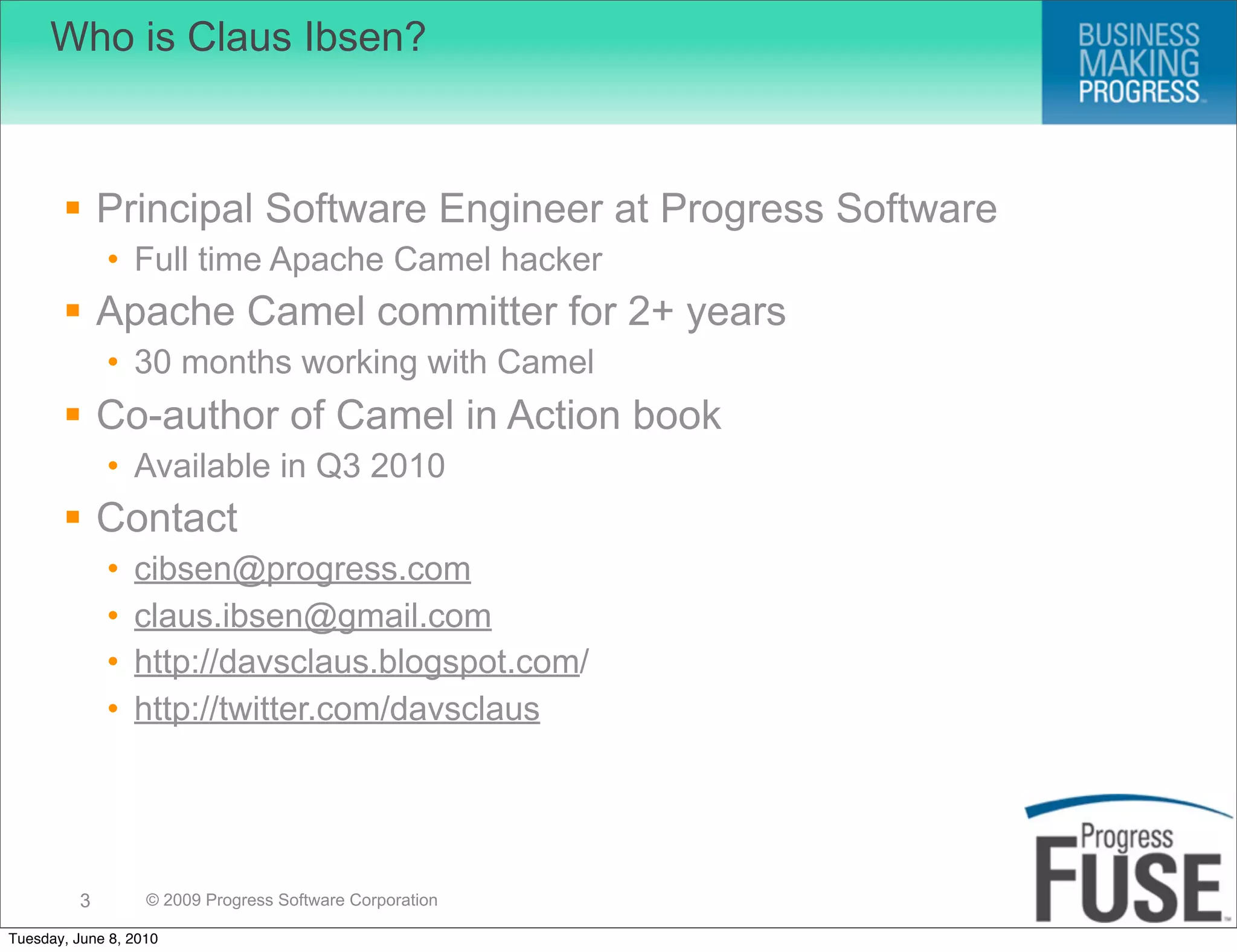 Who is Claus Ibsen?



        Principal Software Engineer at Progress Software
              • Full time Apache Camel hacker
        Apache Camel committer for 2+ years
              • 30 months working with Camel
        Co-author of Camel in Action book
              • Available in Q3 2010
        Contact
              •   cibsen@progress.com
              •   claus.ibsen@gmail.com
              •   http://davsclaus.blogspot.com/
              •   http://twitter.com/davsclaus




          3        © 2009 Progress Software Corporation

Tuesday, June 8, 2010
 