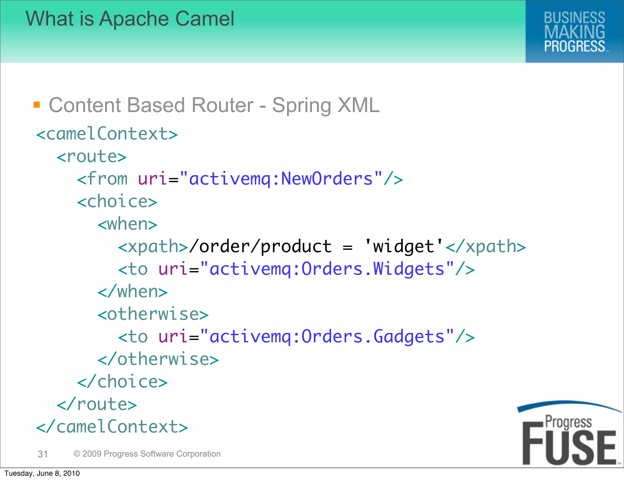 What is Apache Camel



        Content Based Router - Spring XML
        <camelContext>
          <route>
            <from uri="activemq:NewOrders"/>
            <choice>
              <when>
                <xpath>/order/product = 'widget'</xpath>
                <to uri="activemq:Orders.Widgets"/>
              </when>
              <otherwise>
                <to uri="activemq:Orders.Gadgets"/>
              </otherwise>
            </choice>
          </route>
        </camelContext>
         31        © 2009 Progress Software Corporation

Tuesday, June 8, 2010
 