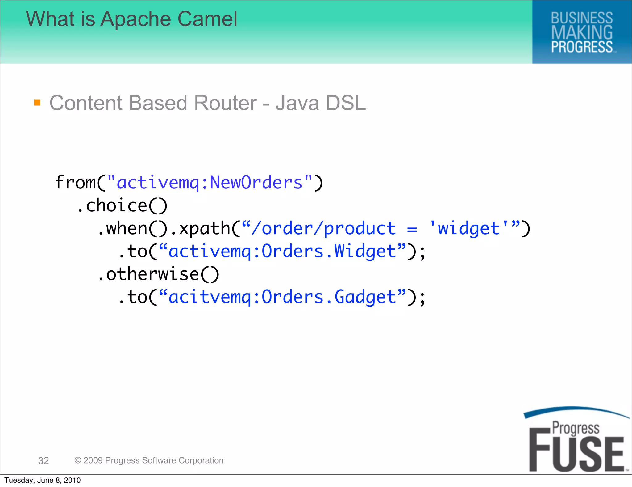 What is Apache Camel



        Content Based Router - Java DSL


              from("activemq:NewOrders")
                .choice()
                  .when().xpath(“/order/product = 'widget'”)
                    .to(“activemq:Orders.Widget”);
                  .otherwise()
                    .to(“acitvemq:Orders.Gadget”);




         32        © 2009 Progress Software Corporation

Tuesday, June 8, 2010
 