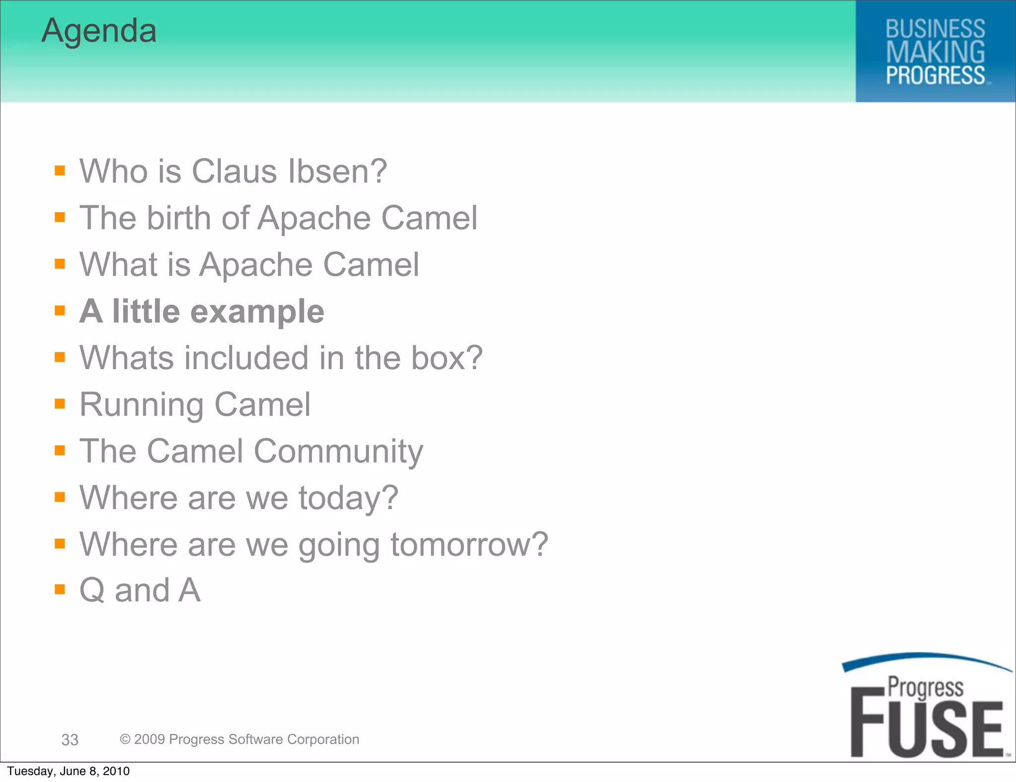 Agenda



             Who is Claus Ibsen?
             The birth of Apache Camel
             What is Apache Camel
             A little example
             Whats included in the box?
             Running Camel
             The Camel Community
             Where are we today?
             Where are we going tomorrow?
             Q and A



         33        © 2009 Progress Software Corporation

Tuesday, June 8, 2010
 