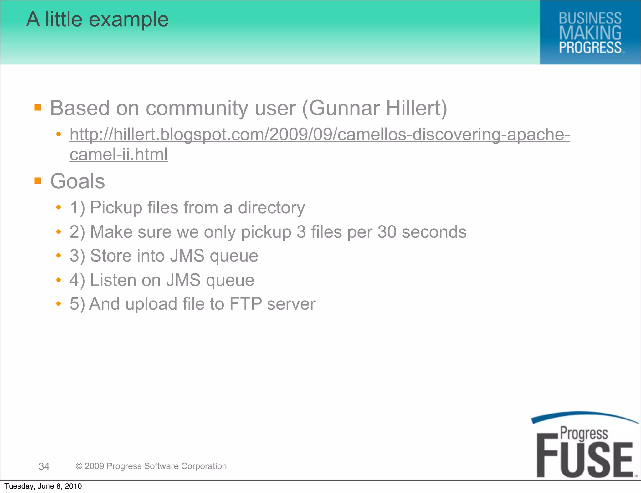 A little example



        Based on community user (Gunnar Hillert)
              • http://hillert.blogspot.com/2009/09/camellos-discovering-apache-
                camel-ii.html
        Goals
              •   1) Pickup files from a directory
              •   2) Make sure we only pickup 3 files per 30 seconds
              •   3) Store into JMS queue
              •   4) Listen on JMS queue
              •   5) And upload file to FTP server




         34        © 2009 Progress Software Corporation

Tuesday, June 8, 2010
 