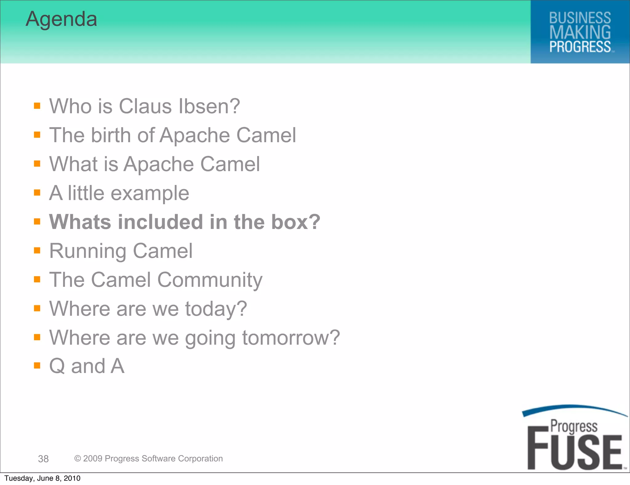 Agenda



             Who is Claus Ibsen?
             The birth of Apache Camel
             What is Apache Camel
             A little example
             Whats included in the box?
             Running Camel
             The Camel Community
             Where are we today?
             Where are we going tomorrow?
             Q and A



         38        © 2009 Progress Software Corporation

Tuesday, June 8, 2010
 