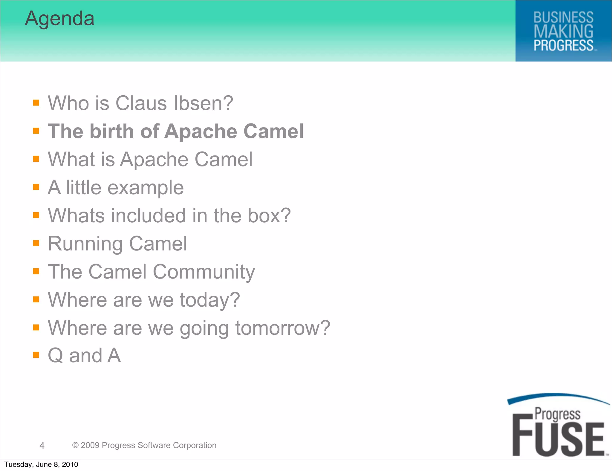 Agenda



             Who is Claus Ibsen?
             The birth of Apache Camel
             What is Apache Camel
             A little example
             Whats included in the box?
             Running Camel
             The Camel Community
             Where are we today?
             Where are we going tomorrow?
             Q and A



          4        © 2009 Progress Software Corporation

Tuesday, June 8, 2010
 