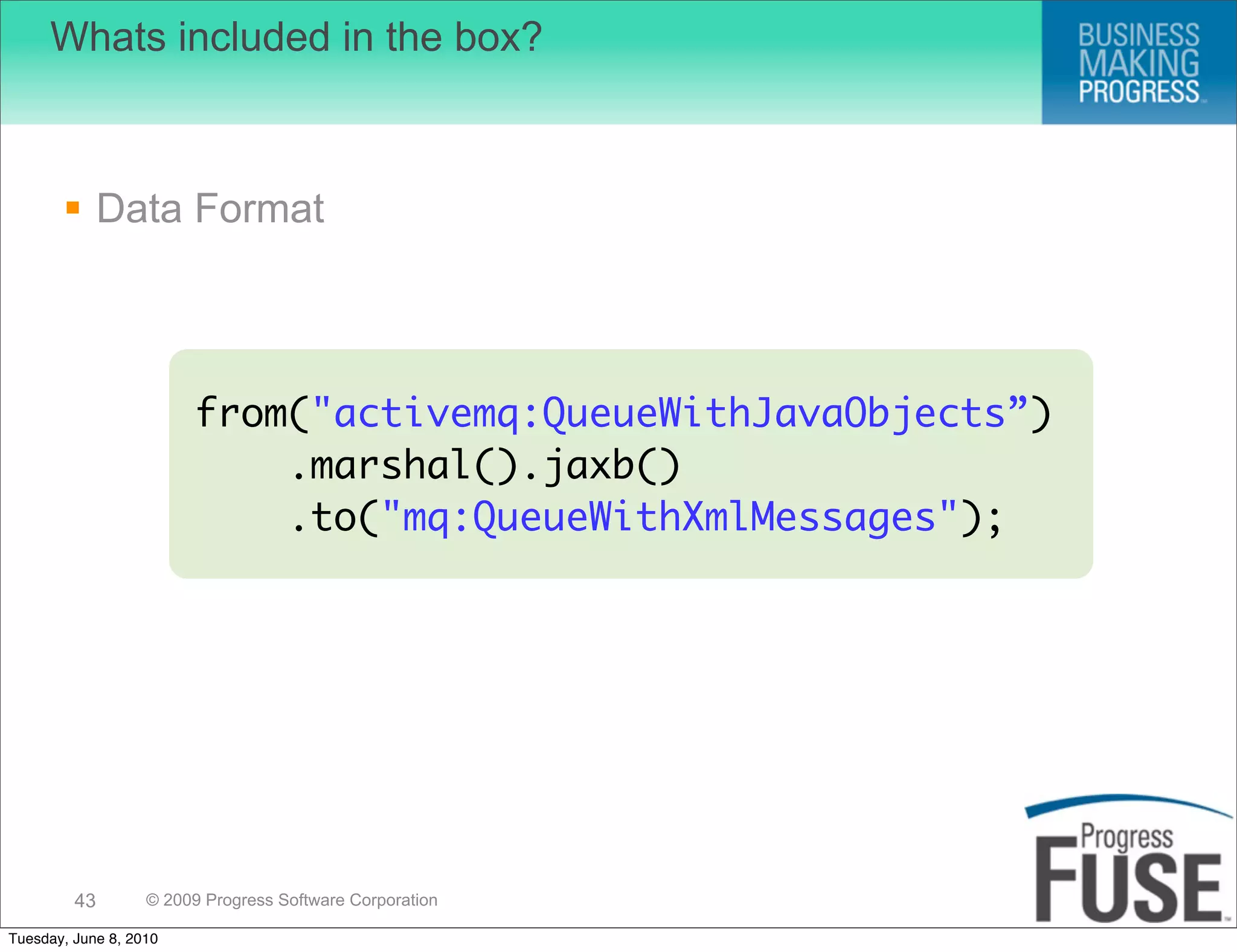 Whats included in the box?



        Data Format



                        from("activemq:QueueWithJavaObjects”)
                            .marshal().jaxb()
                            .to("mq:QueueWithXmlMessages");




         43        © 2009 Progress Software Corporation

Tuesday, June 8, 2010
 