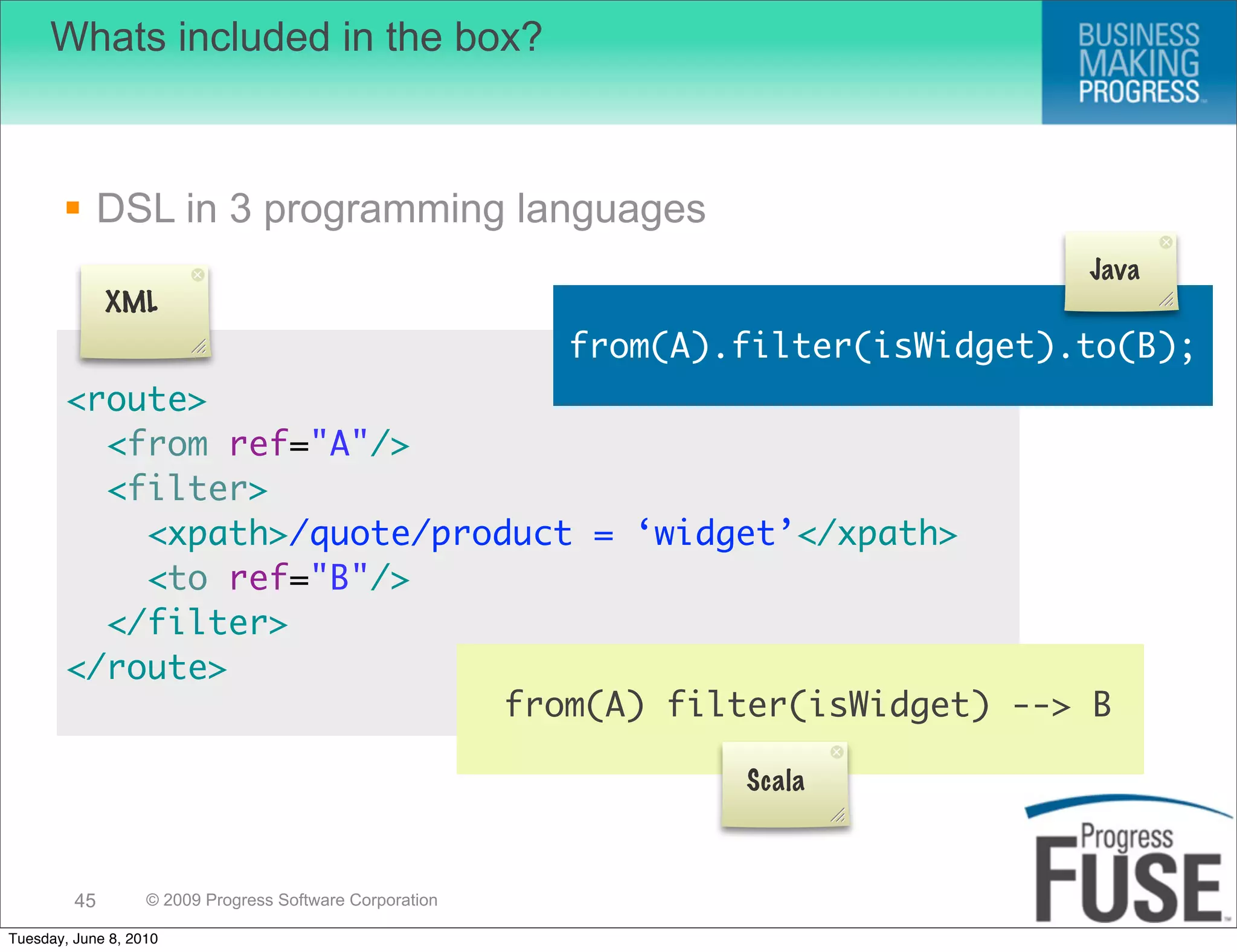 Whats included in the box?



        DSL in 3 programming languages
                                                                                   Java
              XML
                                                          from(A).filter(isWidget).to(B);
        <route>
          <from ref="A"/>
          <filter>
            <xpath>/quote/product = ‘widget’</xpath>
            <to ref="B"/>
          </filter>
        </route>
                              from(A) filter(isWidget) --> B

                                                                  Scala



         45        © 2009 Progress Software Corporation

Tuesday, June 8, 2010
 