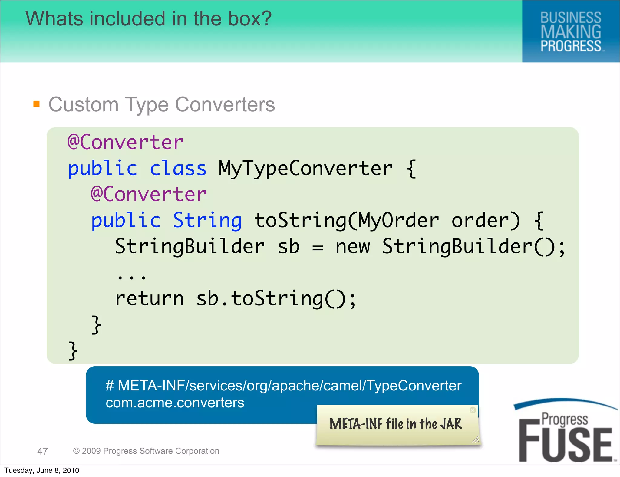 Whats included in the box?



        Custom Type Converters
                 @Converter
                 public class MyTypeConverter {
                   @Converter
                   public String toString(MyOrder order) {
                     StringBuilder sb = new StringBuilder();
                     ...
                     return sb.toString();
                   }
                 }
                          # META-INF/services/org/apache/camel/TypeConverter
                          com.acme.converters
                                                          META-INF file in the JAR
         47        © 2009 Progress Software Corporation

Tuesday, June 8, 2010
 