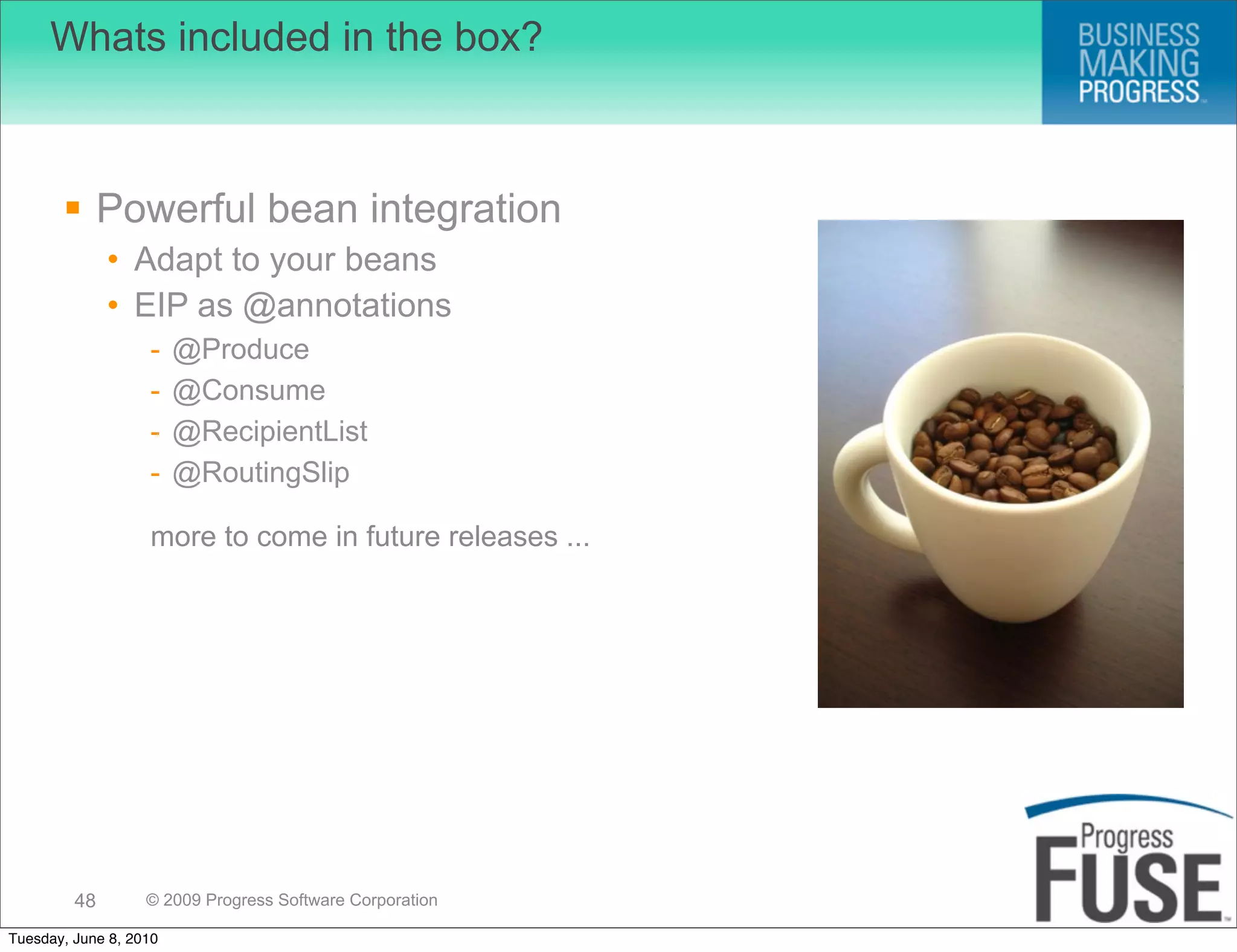 Whats included in the box?



        Powerful bean integration
              • Adapt to your beans
              • EIP as @annotations
                   -    @Produce
                   -    @Consume
                   -    @RecipientList
                   -    @RoutingSlip

                   more to come in future releases ...




         48        © 2009 Progress Software Corporation

Tuesday, June 8, 2010
 