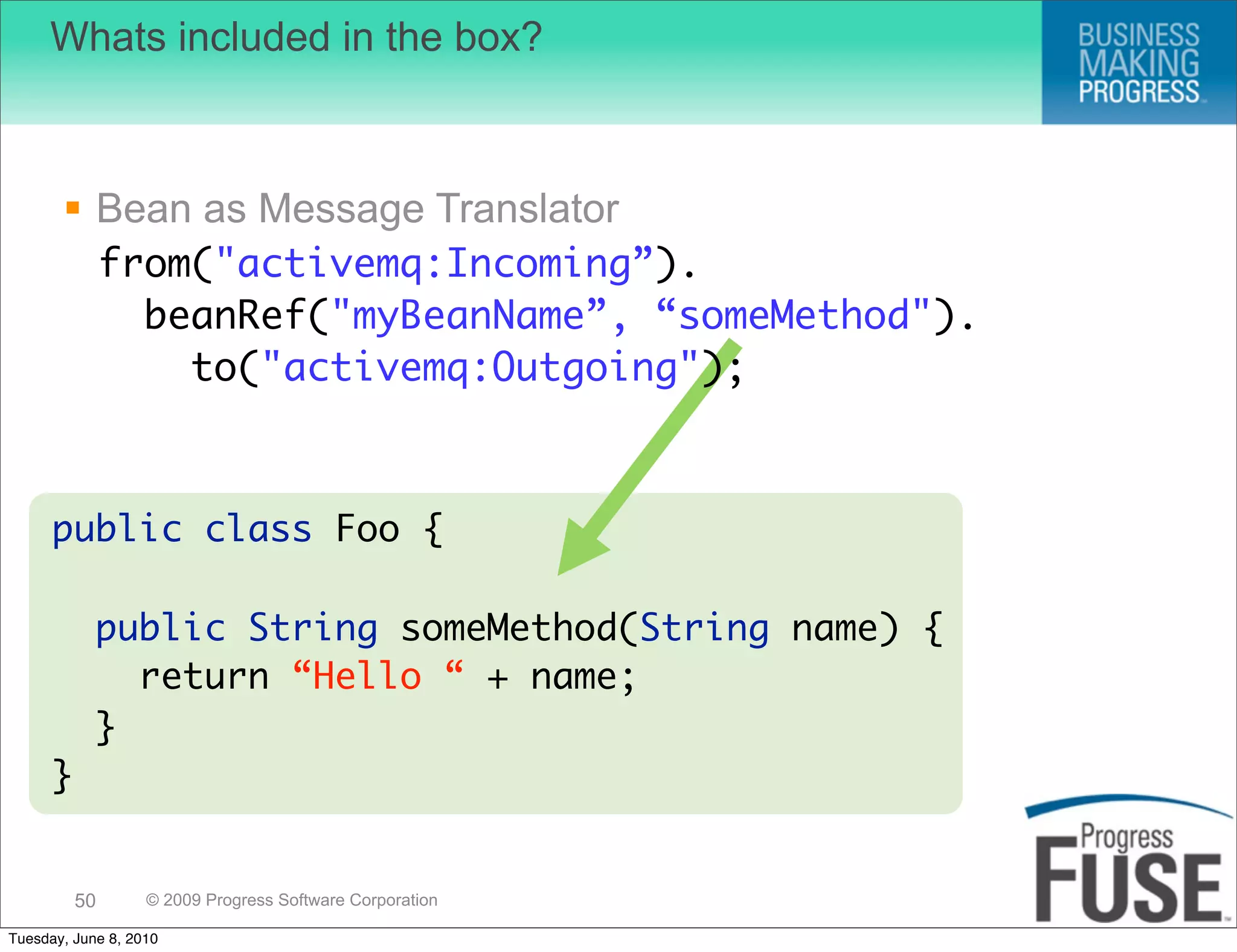 Whats included in the box?



        Bean as Message Translator
               from("activemq:Incoming”).
                 beanRef("myBeanName”, “someMethod").
                   to("activemq:Outgoing");



      public class Foo {

            public String someMethod(String name) {
              return “Hello “ + name;
            }
      }


          50       © 2009 Progress Software Corporation

Tuesday, June 8, 2010
 