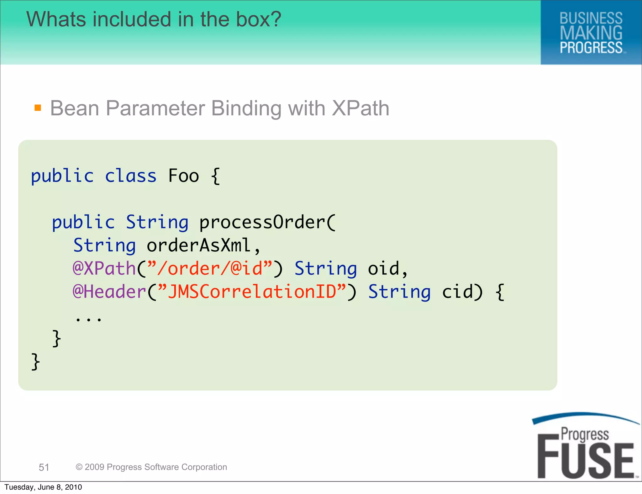 Whats included in the box?



        Bean Parameter Binding with XPath


       public class Foo {

              public String processOrder(
                String orderAsXml,
                @XPath(”/order/@id”) String oid,
                @Header(”JMSCorrelationID”) String cid) {
                ...
              }
       }




         51        © 2009 Progress Software Corporation

Tuesday, June 8, 2010
 