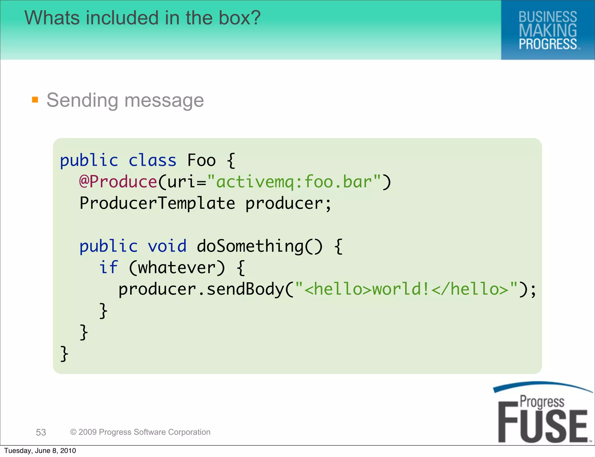 Whats included in the box?



        Sending message

                public class Foo {
                  @Produce(uri="activemq:foo.bar")
                  ProducerTemplate producer;

                        public void doSomething() {
                          if (whatever) {
                            producer.sendBody("<hello>world!</hello>");
                          }
                        }
                }



         53         © 2009 Progress Software Corporation

Tuesday, June 8, 2010
 