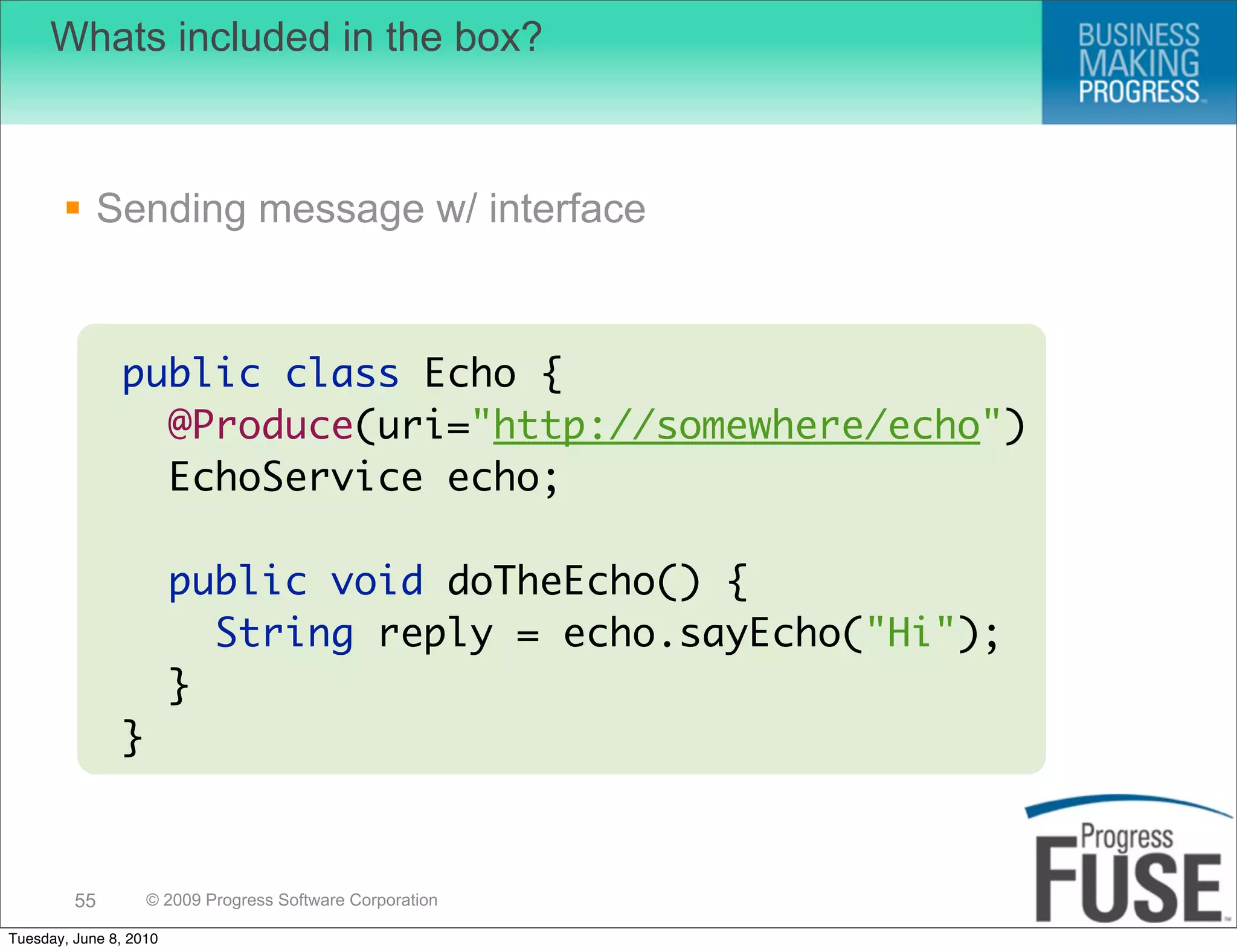 Whats included in the box?



        Sending message w/ interface


               public class Echo {
                 @Produce(uri="http://somewhere/echo")
                 EchoService echo;

                        public void doTheEcho() {
                          String reply = echo.sayEcho("Hi");
                        }
               }



         55        © 2009 Progress Software Corporation

Tuesday, June 8, 2010
 