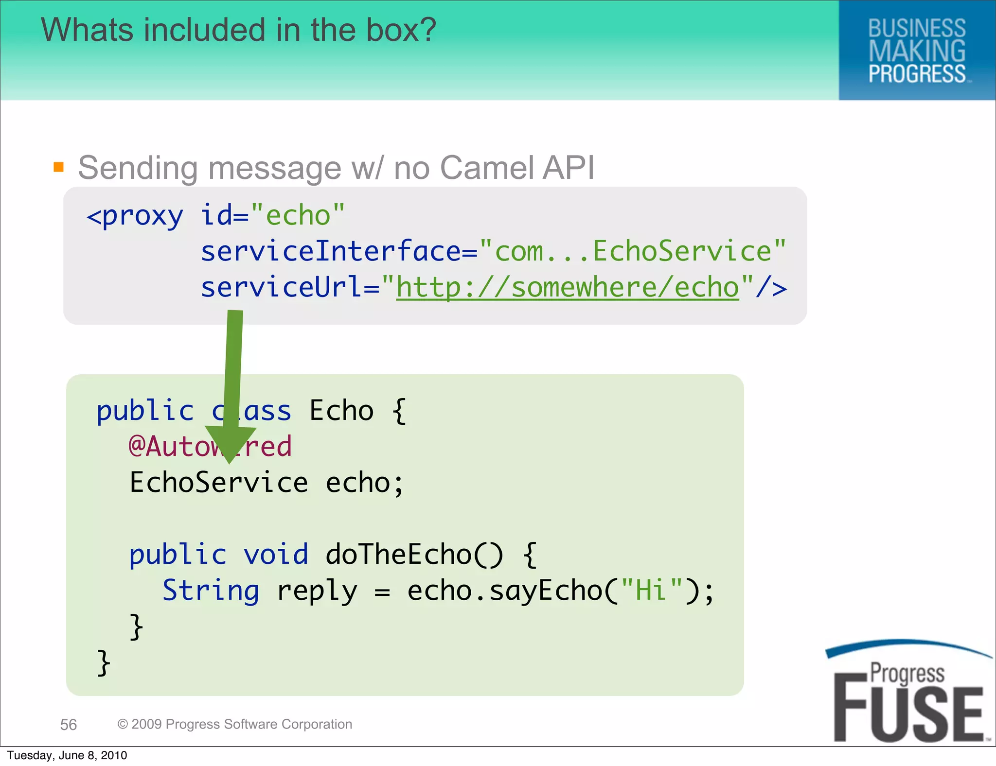 Whats included in the box?



        Sending message w/ no Camel API
              <proxy id="echo"
                     serviceInterface="com...EchoService"
                     serviceUrl="http://somewhere/echo"/>



               public class Echo {
                 @Autowired
                 EchoService echo;

                        public void doTheEcho() {
                          String reply = echo.sayEcho("Hi");
                        }
               }

         56        © 2009 Progress Software Corporation

Tuesday, June 8, 2010
 