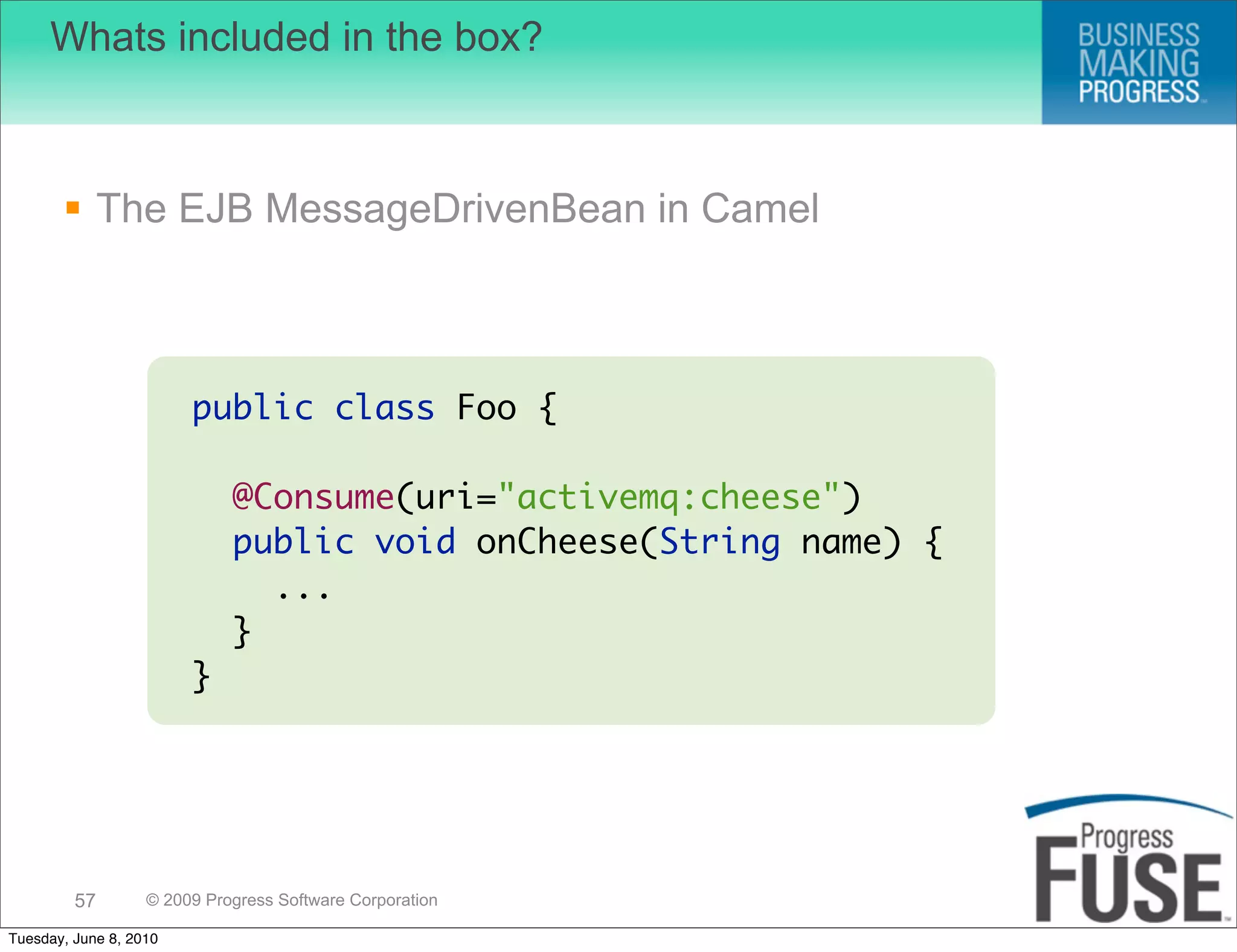 Whats included in the box?



        The EJB MessageDrivenBean in Camel



                        public class Foo {

                             @Consume(uri="activemq:cheese")
                             public void onCheese(String name) {
                               ...
                             }
                        }




         57        © 2009 Progress Software Corporation

Tuesday, June 8, 2010
 