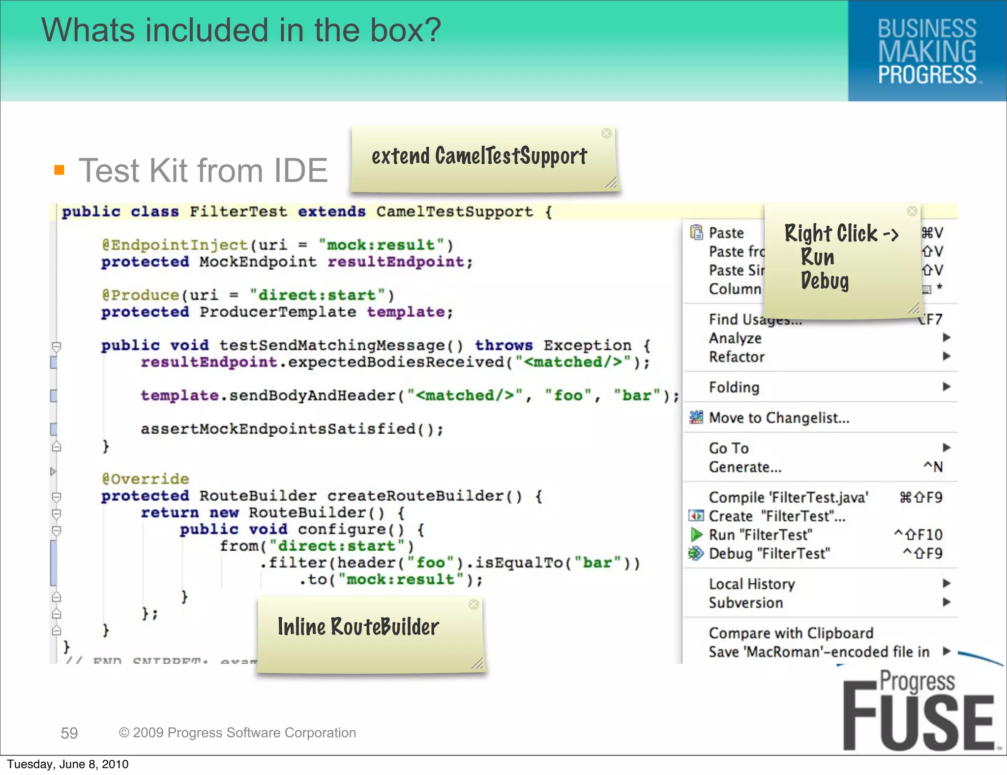 Whats included in the box?


                                                          extend CamelTestSupport
        Test Kit from IDE
                                                                                    Right Click ->
                                                                                      Run
                                                                                      Debug




                                           Inline RouteBuilder



         59        © 2009 Progress Software Corporation

Tuesday, June 8, 2010
 