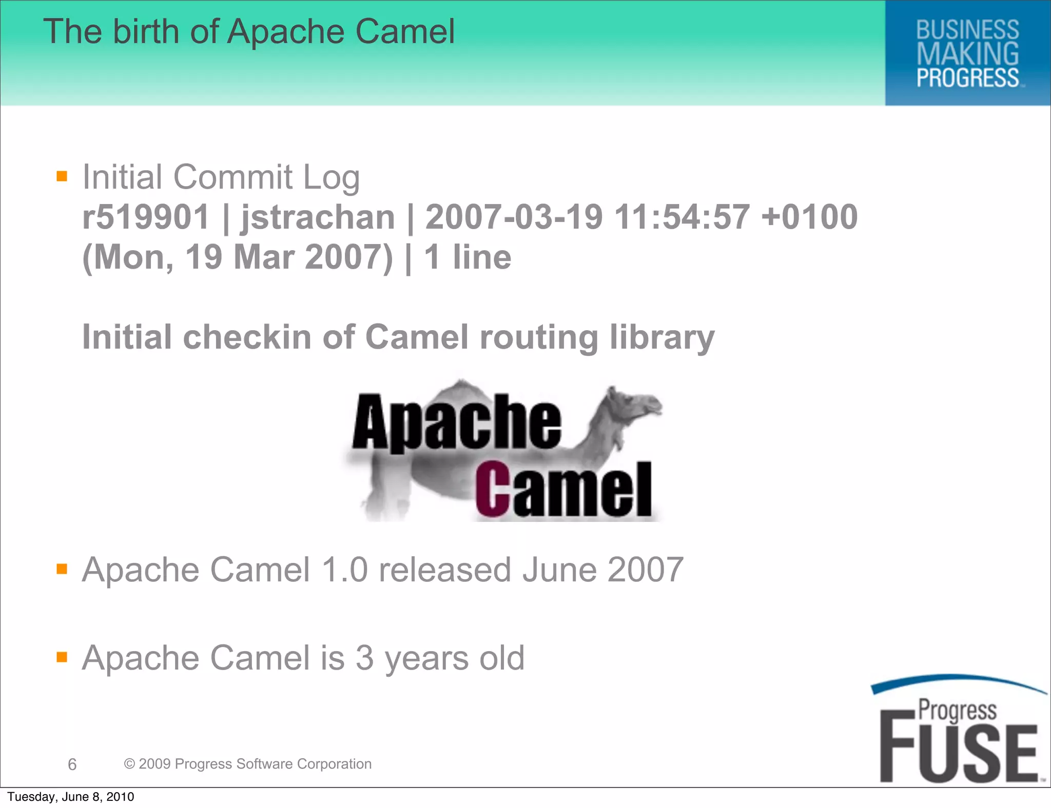 The birth of Apache Camel



        Initial Commit Log
         r519901 | jstrachan | 2007-03-19 11:54:57 +0100
         (Mon, 19 Mar 2007) | 1 line

              Initial checkin of Camel routing library




        Apache Camel 1.0 released June 2007

        Apache Camel is 3 years old

          6        © 2009 Progress Software Corporation

Tuesday, June 8, 2010
 