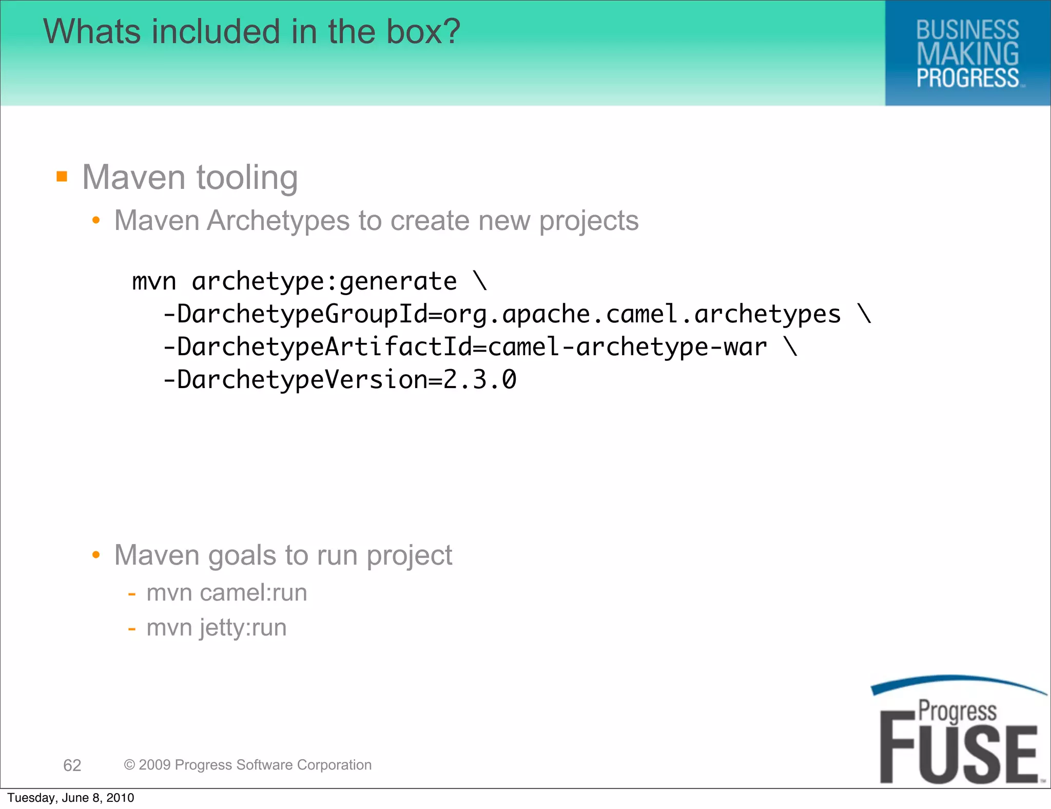 Whats included in the box?



        Maven tooling
              • Maven Archetypes to create new projects

                    mvn archetype:generate 
                      -DarchetypeGroupId=org.apache.camel.archetypes 
                      -DarchetypeArtifactId=camel-archetype-war 
                      -DarchetypeVersion=2.3.0




              • Maven goals to run project
                   - mvn camel:run
                   - mvn jetty:run




         62        © 2009 Progress Software Corporation

Tuesday, June 8, 2010
 