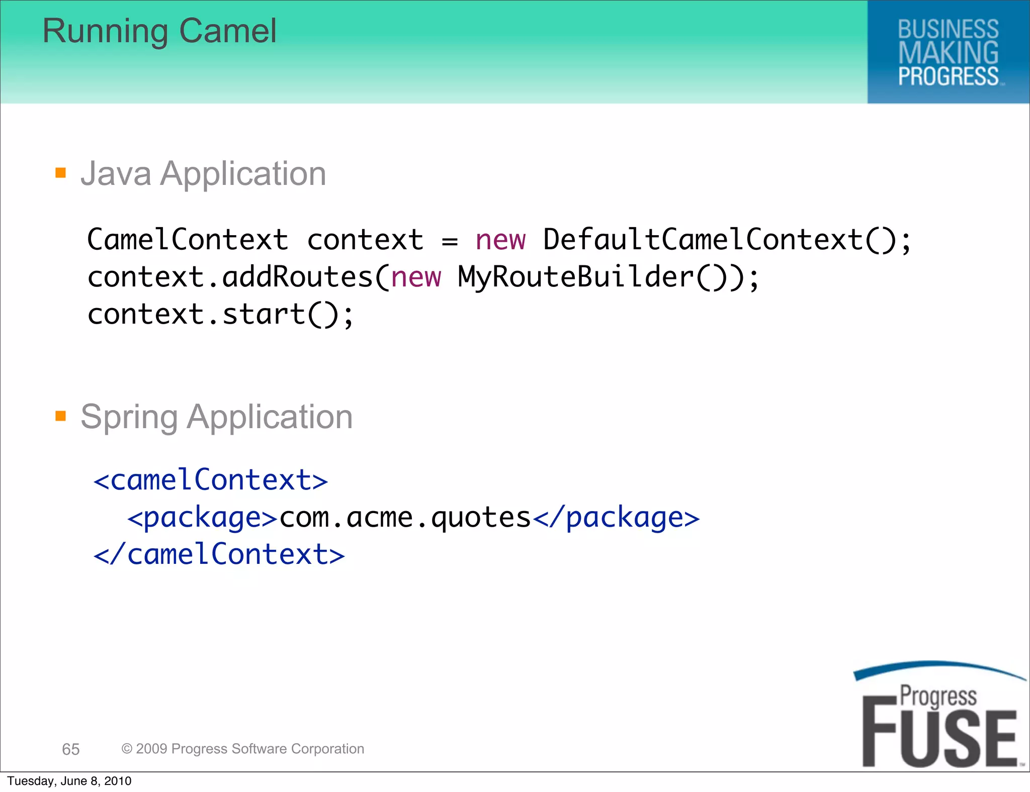 Running Camel



        Java Application
              CamelContext context = new DefaultCamelContext();
              context.addRoutes(new MyRouteBuilder());
              context.start();


        Spring Application
              <camelContext>
                <package>com.acme.quotes</package>
              </camelContext>




         65        © 2009 Progress Software Corporation

Tuesday, June 8, 2010
 