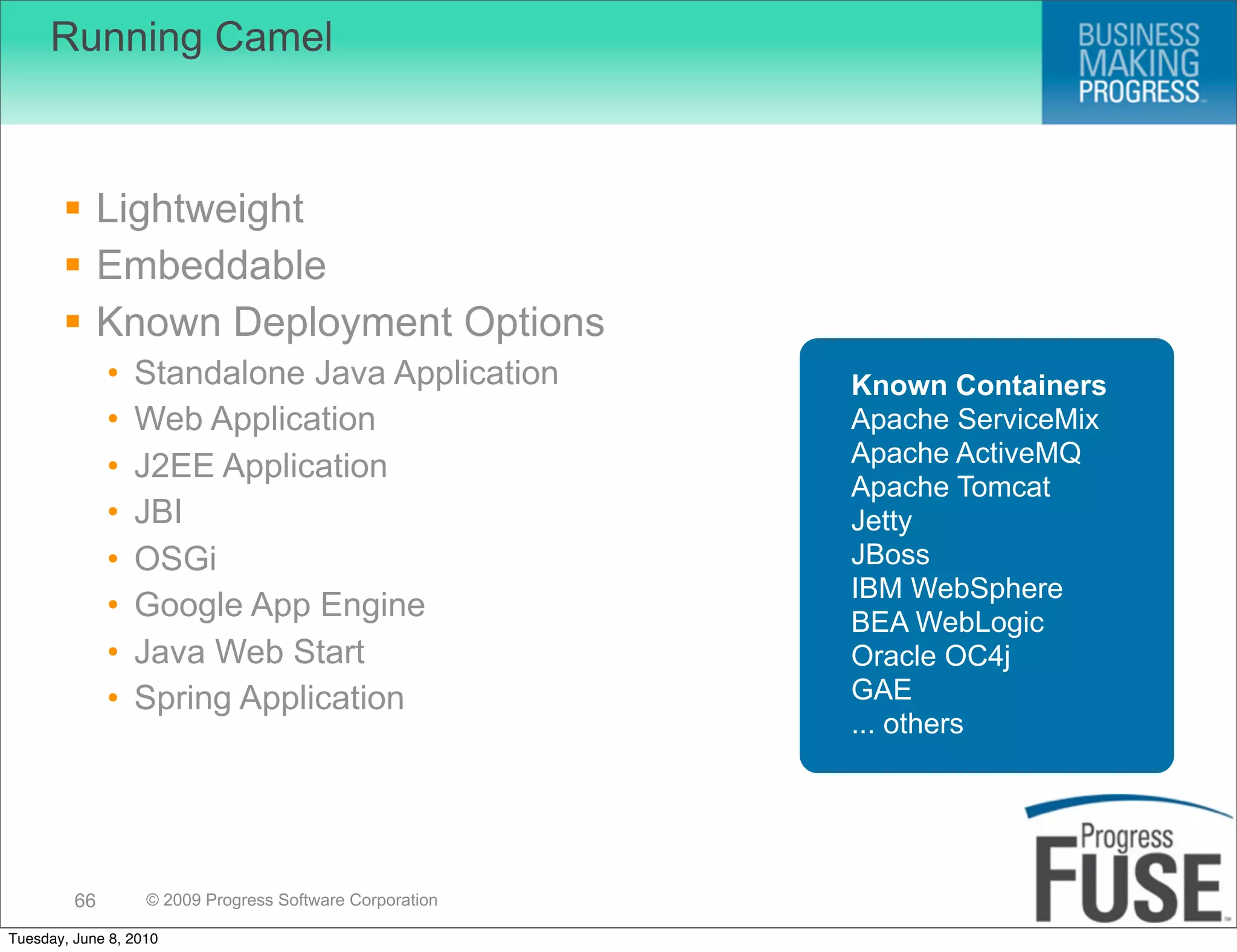 Running Camel



        Lightweight
        Embeddable
        Known Deployment Options
              •   Standalone Java Application             Known Containers
              •   Web Application                         Apache ServiceMix
                                                          Apache ActiveMQ
              •   J2EE Application
                                                          Apache Tomcat
              •   JBI                                     Jetty
              •   OSGi                                    JBoss
                                                          IBM WebSphere
              •   Google App Engine                       BEA WebLogic
              •   Java Web Start                          Oracle OC4j
              •   Spring Application                      GAE
                                                          ... others




         66        © 2009 Progress Software Corporation

Tuesday, June 8, 2010
 
